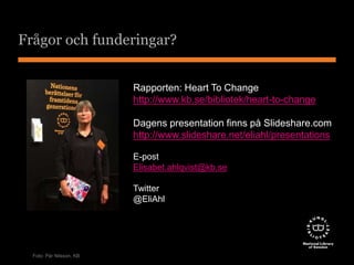 Frågor och funderingar? 
Rapporten: Heart To Change 
http://www.kb.se/bibliotek/heart-to-change 
Dagens presentation finns på Slideshare.com 
http://www.slideshare.net/eliahl/presentations 
E-post 
Elisabet.ahlqvist@kb.se 
Twitter 
@EliAhl 
Foto: Pär Nilsson, KB 
