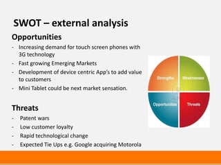 SWOT – external analysis
Opportunities
- Increasing demand for touch screen phones with
  3G technology
- Fast growing Emerging Markets
- Development of device centric App’s to add value
  to customers
- Mini Tablet could be next market sensation.


Threats
-   Patent wars
-   Low customer loyalty
-   Rapid technological change
-   Expected Tie Ups e.g. Google acquiring Motorola
 
