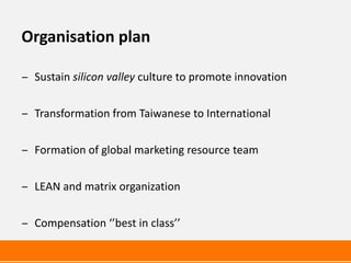 Organisation plan

‒ Sustain silicon valley culture to promote innovation


‒ Transformation from Taiwanese to International


‒ Formation of global marketing resource team


‒ LEAN and matrix organization


‒ Compensation ‘’best in class’’
 