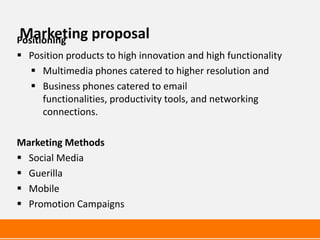 Marketing proposal
Positioning
 Position products to high innovation and high functionality
    Multimedia phones catered to higher resolution and
    Business phones catered to email
      functionalities, productivity tools, and networking
      connections.

Marketing Methods
 Social Media
 Guerilla
 Mobile
 Promotion Campaigns
 