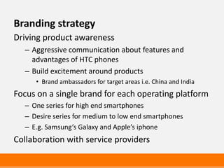 Branding strategy
Driving product awareness
  – Aggressive communication about features and
    advantages of HTC phones
  – Build excitement around products
     • Brand ambassadors for target areas i.e. China and India
Focus on a single brand for each operating platform
  – One series for high end smartphones
  – Desire series for medium to low end smartphones
  – E.g. Samsung’s Galaxy and Apple’s iphone
Collaboration with service providers
 