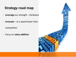 Strategy road map
- Leverage our strength – Hardware

- Innovate – at a speed faster than

  competition

- Focus on value addition
 