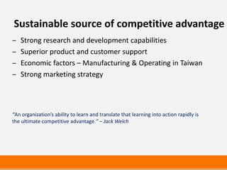 Sustainable source of competitive advantage
‒   Strong research and development capabilities
‒   Superior product and customer support
‒   Economic factors – Manufacturing & Operating in Taiwan
‒   Strong marketing strategy




“An organization’s ability to learn and translate that learning into action rapidly is
the ultimate competitive advantage.” – Jack Welch
 