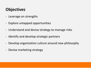 Objectives
- Leverage on strengths

- Explore untapped opportunities

- Understand and devise strategy to manage risks

- Identify and develop strategic partners

- Develop organization culture around new philosophy

- Devise marketing strategy
 