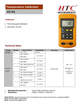 Temperature Calibrator
CC-01
Features:


Thermocouple Calibrator



Accuracy ±0.02%

Technical Data:
Output
Voltage

Range
mV
J

K
T
Thermo-

E

couple

Resolution
0.01mV

Output Range

-10 ~ 75mV
-200 ~ 1200°C/-

Explanation

0.1°C OR °F

328~2192°F
-20 0~ 1370°C/-

0.1°C OR °F

328~2498°F
-200 ~ 400°C/-328~752°F

NIST 175

0.1°C OR °F

-200 ~950°C/0.1°C OR °F

328~1742°F

R

-20~ 1750°C/-4~3182°F
-20~ 1750°C/-4~3182°F

±0.02%+2DGT

1°C OR °F

S

Adopt the ITS90
Temperature
standard

1°C OR °F

B

N




Accuracy

600
~1800°C/1112~3272°F

1°C OR °F

-250 ~ 1300°C/418~2372

Standard Accessories :
Dimension
:

0.1°C OR °F

Temp Probe, Briefcase, Manual
190(H) x 89(W) x 42(D)mm

HEAD OFFICE : Monarch Controls, M-414 1st Stage 8th Cross, Peenya Industrial Area, Bangalore-560058.
Phone: 080-28395887 / 9902492929
Email: monarchcontrols@gmail.com

 