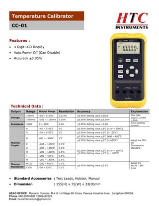 Temperature Calibrator
CC-01
Features :


4 Digit LCD Display



Auto Power Off (Can Disable)



Accuracy +0.05%

Technical Data :
Output
Voltage
Resistance

Range

Output Range

Resolution

Accuracy

Explanation

100mV

-10 ~ 110mV

0.01mV

+0.05% Setting value +30uV

1000mV

-100 ~ 1100mV

0.1mV

+0.05% Setting value +0.3mV

400

0 ~ 400

0.1

+0.05% Setting vlaue +0.2

The max.
output current
+5mA
1mA exciting
current

R

-40 ~ 1760 C

1C

+0.05% Setting vlaue +3oC (< or = 100oC)

S

-20 ~ 1760oC

1oC

+0.05% Setting vlaue +2oC (> 100oC)

B
ThermoCouple

o

o

400 ~ 1800oC

1oC

o

0.1oC

H

o

-200 ~ 1200 C

0.1oC

T

-200 ~ 400oC

0.1oC

N

-200 ~ 1300oC

Pt100

-200 ~ 850oC

0.1oC

Cu50

-200 ~ 1000 C
-200 ~ 1370 C

o

-50 ~ 150 C

o

Adopt the ITS90
Temperatue
standard

0.1oC

E
K

Thermo
Resistance

+0.05% Setting vlaue +2oC (> 600oC)

0.1 C

o

+0.05% Setting vlaue +3oC (400 ~ 600oC)

o

0.1 C

+0.05% Setting vlaue +2oC (< or = 100oC)
+0.05% Setting vlaue +1oC (> - 100oC)

+0.05% Setting value +0.6oC



Standard Accessories : Test Leads, Holster, Manual



Dimension

Adopt the
Pt100 - 385
1mA

: 155(H) x 75(W) x 33(D)mm

HEAD OFFICE : Monarch Controls, M-414 1st Stage 8th Cross, Peenya Industrial Area, Bangalore-560058.
Phone: 080-28395887 / 9902492929
Email: monarchcontrols@gmail.com

 