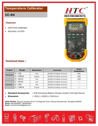 Temperature Calibrator
CC-04
Features:


VOLT/mA Calibrator



Accuracy ±0.05%

Technical Data :

Output
MEASURE

SOURCE

Range

0 - +10v
0 - +100mV
0 - +24mA
0 - +24mA
0 - +10V
0 - +100mV

Resolution

Accuracy

1mV

+(0.02% of reading +4 Counts)

Input
Impedance
1MΩ

0.01mV

+(0.02% of reading +4 counts)

1MΩ

1uA

+(0.02% of reading +4 Counts)

10Ω

1uA

+(0.02% of reading +4 counts)

------

1mV

+(0.02% of reading +4 Counts)

------

0.01mV

+(0.02% of reading +4 counts)

------



Standard Accessories

: Soft CarryCase,Battery Charger,Hostler,Test lead,Manual



Dimension

: 195(L) x 92(W) x 55(H)mm

HEAD OFFICE : Monarch Controls, M-414 1st Stage 8th Cross, Peenya Industrial Area, Bangalore-560058.
Phone: 080-28395887 / 9902492929
Email: monarchcontrols@gmail.com

 