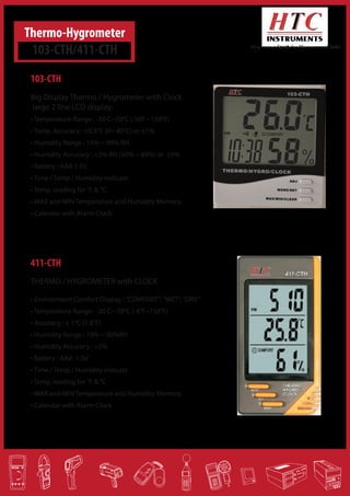 Thermo-Hygrometer
103-CTH/411-CTH

Where your Search for Measurement Ends!

103-CTH
Big Display Thermo / Hygrometer with Clock
Iarge 2 line LCD display.
• Temperature Range : -50 C~70°C (-58F~ 158°F)
• Temp. Accuracy : ±0.5°C (0~ 40°C) or ±1%
• Humidity Range : 10% ~ 99% RH
• Humidity Accuracy : ±3% RH (50% ~ 80%) or ±5%
• Battery : AAA 1.5V.
• Time / Temp / Humidity indicate.
• Temp, reading for °F & °C.
• MAX and MIN Temperature and Humidity Memory.
• Calendar with Alarm Clock.

411-CTH
THERMO / HYGROMETER with CLOCK
• Environment Comfort Display : "COMFORT", "WET", "DRY"
• Temperature Range : -20 C~ 70°C (-4°F~158°F)
• Accuracy : ± 1°C (1.8°F)
• Humidity Range : 10% ~ 90%RH
• Humidity Accuracy : +5%
• Battery : AAA 1.5V
• Time / Temp / Humidity indicate
• Temp, reading for °F & °C
• MAX and MIN Temperature and Humidity Memory
• Calendar with Alarm Clock
HEAD OFFICE : Monarch Controls, M-414 1st Stage 8th Cross, Peenya Industrial Area, Bangalore-560058.
Phone: 080-28395887 / 9902492929
Email: monarchcontrols@gmail.com

 