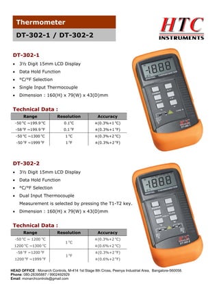 Thermometer
DT-302-1 / DT-302-2
DT-302-1
•

3½ Digit 15mm LCD Display

•

Data Hold Function

•

°C/°F Selection

•

Single Input Thermocouple

•

Dimension : 160(H) x 79(W) x 43(D)mm

Technical Data :
Range
o

Resolution
o

o

Accuracy

-50 C ~199.9 C

0.1 C

±(0.3%+1 oC)

-58 oF ~199.9 oF

0.1 oF

±(0.3%+1 oF)

-50 oC ~1300 oC

1 oC

±(0.3%+2 oC)

-50 oF ~1999 oF

1 oF

±(0.3%+2 oF)

DT-302-2
•

3½ Digit 15mm LCD Display

•

Data Hold Function

•

°C/°F Selection

•

Dual Input Thermocouple
Measurement is selected by pressing the T1-T2 key.

•

Dimension : 160(H) x 79(W) x 43(D)mm

Technical Data :
Range
o

Resolution
o

-50 C ~ 1200 C
1200 oC ~1300 oC
-58 oF ~1200 oF
1200 oF ~1999 oF

1 oC
o

1 F

Accuracy
±(0.3%+2 oC)
±(0.6%+2 oC)
±(0.3%+2 oF)
±(0.6%+2 oF)

HEAD OFFICE : Monarch Controls, M-414 1st Stage 8th Cross, Peenya Industrial Area, Bangalore-560058.
Phone: 080-28395887 / 9902492929
Email: monarchcontrols@gmail.com

 