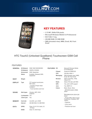 KEY FEATURES
                                                     •   3.15 MP, 2048x1536 pixels,
                                                     •   Microsoft Windows Mobile 6.5 Professional
                                                     •   Wi-Fi 802.11 b/g
                                                     •   256 MB RAM, 512 MB ROM
                                                     •   SMS (threaded view), MMS, Email, IM, Push
                                                         Email




    HTC Touch2 (Unlocked Quadband) Touchscreen GSM Cell
                          Phone

FEATURES
GENERAL   2G Network    GSM 1900/1800/900/850               FEATURES OS            Microsoft Windows Mobile
                                                                                   6.5 Professional
          3G Network    HSDPA 2100/900
                                                                       Chipset     Qualcomm MSM7225
          Announced     2009, September
                                                                       CPU         528 MHz ARM 11
          Status        Available. Released 2009,
                        September                                      Messaging   SMS (threaded view), MMS,
 

                                                                                   Email, IM, Push Email
BODY      Weight                                                       Browser     WAP 2.0/xHTML, HTML
                                                                                   (Opera 9.5)

DISPLAY   Type          TFT resistive touchscreen,                     Radio       Stereo FM radio with RDS
                        65K colors                                     GPS         Yes, with A-GPS support
                        - TouchFLO finger swipe                        Java        Yes, MIDP 2.0
                        navigation
                                                                       Colors      Black, Brown, Silver
                        - Touch-sensitive zoom bar
 

                                                                                   - MP3/WAV/eAAC+/WMA
                                                                                   player
SOUND     Alert types   Vibration, MP3, WAV
                        ringtones                                                  -
                                                                                   MP4/WMV/AVI/H.263/H.264
          Loudspeaker Yes                                                          player
          3.5mm jack    Yes                                                        - Pocket Office (Word, Excel,
 



                                                                                   PowerPoint, OneNote, PDF
                                                                                   viewer)
MEMORY    Card slot     microSD, up to 16GB
                                                                                   - Organizer
          Internal      256 MB RAM, 512 MB ROM
 


                                                                                   - Voice memo
DATA      GPRS          Class 10 (4+1/3+2 slots), 32                               - Predictive text input
                        - 48 kbps
          EDGE          Class 10, 236.8 kbps
 