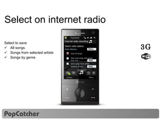 Select on internet radio Select to save All songs Songs from selected artists Songs by genre Nokia Music Store PopCatcher Internet radio recording Select radio station Radio Atlantico Other… Save all songs Save only songs with genre  Save songs from artists Add… Madonna, Britney, … Add… Rock, Pop, … 3G 