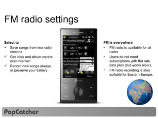 FM radio settings Select to Save songs from two radio stations Get titles and album covers over internet Record new songs always or preserve your battery FM is everywhere FM radio is available for all users  Users do not need subscriptions with flat rate data plan (but works nicer). FM radio recording is also suitable for Eastern Europe. 16 16 Nokia Music Store PopCatcher FM recording settings - FM Radio station 1 FM Radio station 2 + 101.9 MHz - + 104.3 MHz Change radio station Get titles and covers After 50 songs Always Record new songs When charging  With FM + charging  Manual start  Always on 