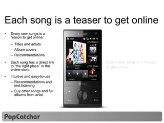 Each song is a teaser to get online Every new songs is a reason to get online: Titles and artists Album covers Recommendations Each song has a direct link to “the right place” in the online store Intuitive and easy-to-use Recommendations and test listening Buy other songs and full albums from artist Every new song is a reason to get online Music from 101.9 MHz YOU MIGHT  LIKE ? Cat-A-Tac  The Diggs Disputed  