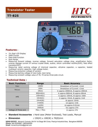 Transistor Tester
TT-825

Features :
•
•
•
•
•

3½ Digit LCD Display
2000 Counts
Data Hold Function
Auto Range
Measuring forward voltage, reverse voltage, forward saturation voltage drop, amplification factor,
reverse leakage current of various crystal diode, audios, silicon controlled rectifier(SCR), field effect
transistor(FET)
Measuring rated working voltage of chemical capacitor, ethylene capacitor, a capacitor, leaded
multilayer ceramic capacitor, high voltage locker.
Measuring protection voltage of varistor.
Measuring starting voltage of neon bulb, neon lamp.
Measuring constant voltage value of 78, 79 series three-pole circuit.

•
•
•
•

Technical Data :
Basic Functions

Range

Basic Accuracy

V(BR)

1000V
200V
2A(lc)
800mA(lc)
100mA(lc)
10mA(lc)
10mA(lb)
1mA(lb)
1uA(lb)
2000uA
78xx / 79xx

Breakdown of Current <1mA
Breakdown of Current <1mA
lc approx 2000mA, lb approx 200mA
lc approx 800mA, lb approx 80mA
lc approx 100mA, lb approx 100A
lc approx 10mA, lb approx 1mA
lb approx 10mA
Lb approx 1mA
Lb approx 0.01mA
Vcc approx 27V
Ui approx 27V

Vcc(set)

HFE

Iceo
Voltage of Three-end

•

Standard Accessories : Hard case (Meter Enclosed), Test Leads, Manual

•

Dimension

: 150(H) x 100(W) x 70(D)mm

HEAD OFFICE : Monarch Controls, M-414 1st Stage 8th Cross, Peenya Industrial Area, Bangalore-560058.
Phone: 080-28395887 / 9902492929
Email: monarchcontrols@gmail.com

 