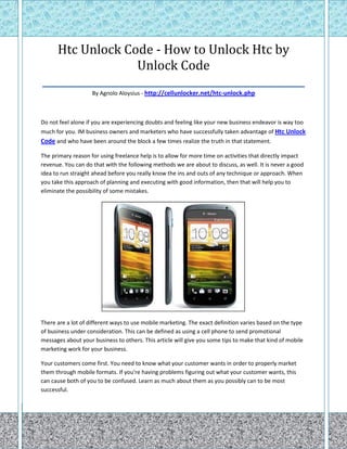 Htc Unlock Code - How to Unlock Htc by
                   Unlock Code
____________________________________________________
                    By Agnolo Aloysius - http://cellunlocker.net/htc-unlock.php



Do not feel alone if you are experiencing doubts and feeling like your new business endeavor is way too
much for you. IM business owners and marketers who have successfully taken advantage of Htc Unlock
Code and who have been around the block a few times realize the truth in that statement.

The primary reason for using freelance help is to allow for more time on activities that directly impact
revenue. You can do that with the following methods we are about to discuss, as well. It is never a good
idea to run straight ahead before you really know the ins and outs of any technique or approach. When
you take this approach of planning and executing with good information, then that will help you to
eliminate the possibility of some mistakes.




There are a lot of different ways to use mobile marketing. The exact definition varies based on the type
of business under consideration. This can be defined as using a cell phone to send promotional
messages about your business to others. This article will give you some tips to make that kind of mobile
marketing work for your business.

Your customers come first. You need to know what your customer wants in order to properly market
them through mobile formats. If you're having problems figuring out what your customer wants, this
can cause both of you to be confused. Learn as much about them as you possibly can to be most
successful.
 