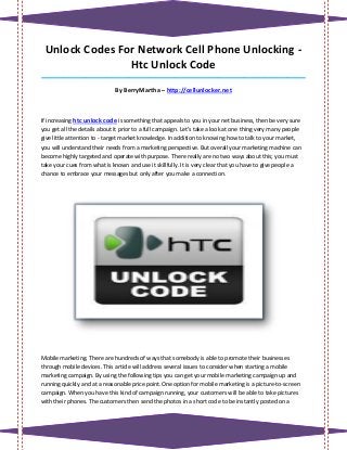 Unlock Codes For Network Cell Phone Unlocking -
                Htc Unlock Code
_____________________________________________________________________________________

                              By BerryMartha – http://cellunlocker.net



If increasing htc unlock code is something that appeals to you in your net business, then be very sure
you get all the details about it prior to a full campaign. Let's take a look at one thing very many people
give little attention to - target market knowledge. In addition to knowing how to talk to your market,
you will understand their needs from a marketing perspective. But overall your marketing machine can
become highly targeted and operate with purpose. There really are no two ways about this; you must
take your cues from what is known and use it skillfully. It is very clear that you have to give people a
chance to embrace your messages but only after you make a connection.




Mobile marketing. There are hundreds of ways that somebody is able to promote their businesses
through mobile devices. This article will address several issues to consider when starting a mobile
marketing campaign. By using the following tips you can get your mobile marketing campaign up and
running quickly and at a reasonable price point.One option for mobile marketing is a picture-to-screen
campaign. When you have this kind of campaign running, your customers will be able to take pictures
with their phones. The customers then send the photos in a short code to be instantly posted on a
 