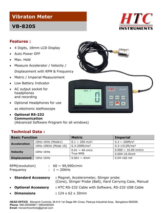 Vibraton Meter
VB-8205
Features :
•

4 Digits, 18mm LCD Display

•

Auto Power OFF

•

Max. Hold

•

Measure Accelerator / Velocity /
Displacement with RPM & Frequency

•

Metric / Imperial Measurement

•

Low Battery Indicator

•

AC output socket for
headphones
and recording

•

Optional Headphones for use
as electronic stethoscope

•

Optional RS-232
Communication
(Advanced Software Program for all windows)

Technical Data :
Basic Function

Metric

Imperial
0.3 ~ 200ft/s²
0.3-1312ft/ms²
0.000 ~ 16.00 inch/s
0.004-16.0inch
0.04-160 mil

Acceleration

10Hz-1KHz (Mode1)
10Hz-10KHz (Mode 10)

0.1 ~ 200 m/s²
0.3-200ft/ms²

Velocity

10Hz-1KHz

0.01 ~ 40 cm/s
True RMS

Displacement

10Hz-1KHz

0.001 ~ 4mm

RPM(revolution)
Frequency

:
:

60 ~ 99,990r/min
1 ~ 20KHz

•

Standard Accessory

: Magnet, Accelerometer, Stinger probe
(Cone), Stinger Probe (Ball), Hard Carrying Case, Manual

•

Optional Accessory

: HTC RS-232 Cable with Software, RS-232 USB Cable

•

Dimensions

: 124 x 62 x 30mm

HEAD OFFICE : Monarch Controls, M-414 1st Stage 8th Cross, Peenya Industrial Area, Bangalore-560058.
Phone: 080-28395887 / 9902492929
Email: monarchcontrols@gmail.com

 