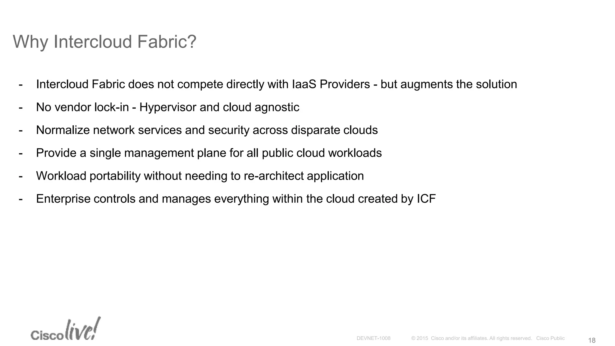 1818
Why Intercloud Fabric?
- Intercloud Fabric does not compete directly with IaaS Providers - but augments the solution
- No vendor lock-in - Hypervisor and cloud agnostic
- Normalize network services and security across disparate clouds
- Provide a single management plane for all public cloud workloads
- Workload portability without needing to re-architect application
- Enterprise controls and manages everything within the cloud created by ICF
 