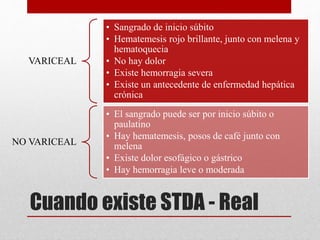 Cuando existe STDA - Real
VARICEAL
• Sangrado de inicio súbito
• Hematemesis rojo brillante, junto con melena y
hematoquecia
• No hay dolor
• Existe hemorragia severa
• Existe un antecedente de enfermedad hepática
crónica
NO VARICEAL
• El sangrado puede ser por inicio súbito o
paulatino
• Hay hematemesis, posos de café junto con
melena
• Existe dolor esofágico o gástrico
• Hay hemorragia leve o moderada
 