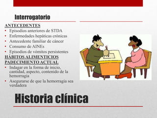 Historia clínica
Interrogatorio
ANTECEDENTES
• Episodios anteriores de STDA
• Enfermedades hepáticas crónicas
• Antecedente familiar de cáncer
• Consumo de AINEs
• Episodios de vómitos persistentes
HÁBITOS ALIMENTICIOS
PADECIMIENTO ACTUAL
• Indagar en la forma de inicio,
cantidad, aspecto, contenido de la
hemorragia
• Asegurarse de que la hemorragia sea
verdadera
 