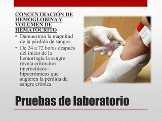 Pruebas de laboratorio
CONCENTRACIÓN DE
HEMOGLOBINA Y
VOLUMEN DE
HEMATOCRITO
• Demuestran la magnitud
de la pérdida de sangre
• De 24 a 72 horas después
del inicio de la
hemorragia la sangre
revela eritrocitos
microcíticos –
hipocrómicos que
sugieren la pérdida de
sangre crónica
 