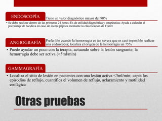 Otras pruebas
Tiene un valor diagnóstico mayor del 90%
ENDOSCOPÍA
• Se debe realizar dentro de las primeras 24 horas; Es de utilidad diagnóstica y terapéutica; Ayuda a calcular el
porcentaje de recidiva en caso de úlcera péptica mediante la clasificación de Forret
Preferible cuando la hemorragia es tan severa que es casi imposible realizar
una endoscopía; localiza el origen de la hemorragia un 75%
ANGIOGRAFÍA
• Puede ayudar un poco con la terapia, actuando sobre la lesión sangrante; la
hemorragia debe ser activa (>5ml/min)
GAMMAGRAFÍA
• Localiza el sitio de lesión en pacientes con una lesión activa <3ml/min; capta los
episodios de reflujo, cuantifica el volumen de reflujo, aclaramiento y motilidad
esofágica
 