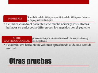 Otras pruebas
Sensibilidad de 96% y especificidad de 90% para detectar
reflujo gastroesfofágico
PHMETRÍA
• Se indica cuando el paciente tiene mucha acidez y los síntomas
hallados en endoscopía difieren con los sugridos por el paciente
Es poco común por un sinnúmero de falsos positivos y
falsos negativos
SERIE
GASTRODUODENAL
• Se administra bario en un volumen aproximado al de una comida
normal
 
