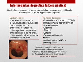 Enfermedad ácido péptica (úlcera péptica)
Son lesiones crónicas, la mayor parte de las veces uncías, debida a la
acción agresiva de los jugos ácidos pépticos.
Factores de riesgo:
•Presencia H. Pylori en un 70% de
ulcera gástrica y casi el 100% en
ulcera duodenal.
•Cigarrillo
•Alcohol
•Cafeína
•Desorden Alimenticio
•Stress
•Medicamentos (AINEs y
anticuagulantes).
Epidemiología:
•La causa más común de
STDA causando el 60% de los
casos evaluados por
endoscopía de urgencia.
•Ulcera gástrica: se presenta
principalmente a los 45 años.
•Ulcera duodenal: se presenta
entre los 55 y 65 años.
Las ulceras son producidas por un
desequilibrio entre los mecanismos
defensivos de la mucosa gastroduodenal y
las fuerzas dañinas en particular es ácido
gástrico y la pepsina.
 