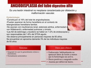 ANGIODISPLASIA del tubo digestivo alto
Es una lesión intestinal no neoplasia caracterizada por dilatación y
malformación vascular.
Epidemiologia:
•Constituyen el 16% del total de angiodisplasias.
•Pueden aparecer de forma hereditaria en el contexto de
telangiectasias hereditaria familiar.
•Se asocian con insuficiencia renal, estenosis aórtica, enfermedad de
von Willebrand’s, enfermedad pulmonar y cirrosis.
•Las AD de estómago y duodeno se hallan en 1-2% de endoscopías y
son responsables del 1-8% del STDA agudo.
•Se observa principalmente en personas mayores de 60 años.
Se encuentran en aproxima damente 3% de los individuos mayores
de 65 años
Síntomas
• Sangrado leve por lo generalmente crónico e
intermitente.
• Normalmente asintomático
Datos para clínicos
• Endoscopia: habitualmente no
aparecen datos de lesión a menos
que la hemorragia sea activa.
• Heces positivas a sangrado oculto.
• Anemia por déficit de hierro.
 
