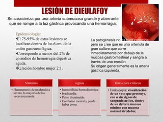 LESIÓN DE DIEULAFOY
Se caracteriza por una arteria submucosa grande y aberrante
que se rompe a la luz gástrica provocando una hemorragia.
Epidemiologia:
•El 75-95% de estas lesiones se
localizan dentro de los 6 cm. de la
unión gastroesofágica.
•Corresponde a menos del 2% de
episodios de hemorragia digestiva
aguda.
•Relación hombre mujer 2:1.
Síntomas
• Hematemesis de moderada a
severa, la mayoría de las
veces recurrente.
signos
• Inestabilidad hemodinámica:
• bradicardia.
• Pulso disminuido.
• Confusión mental y puede
haber coma.
Datos para clínicos
• Endoscopia: visualización
de un vaso que protruye,
con o sin signos de
sangrado activo, dentro
de un defecto mucoso
mínimo con mucosa
normal alrededor,
La patogénesis no es bien conocida,
pero se cree que es una arteriola de
gran calibre que corre
inmediatamente por debajo de la
mucosa gastrointestinal y sangra a
través de una erosión
Su origen generalmente es la arteria
gástrica izquierda.
 