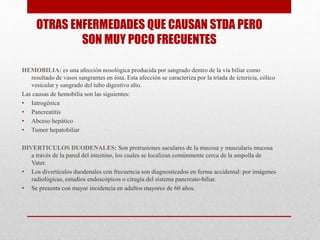OTRAS ENFERMEDADES QUE CAUSAN STDA PERO
SON MUY POCO FRECUENTES
HEMOBILIA: es una afección nosológica producida por sangrado dentro de la vía biliar como
resultado de vasos sangrantes en ésta. Esta afección se caracteriza por la tríada de ictericia, cólico
vesicular y sangrado del tubo digestivo alto.
Las causas de hemobilia son las siguientes:
• Iatrogénica
• Pancreatitis
• Abceso hepático
• Tumor hepatobiliar
DIVERTICULOS DUODENALES: Son protrusiones saculares de la mucosa y muscularis mucosa
a través de la pared del intestino, los cuales se localizan comúnmente cerca de la ampolla de
Vater.
• Los divertículos duodenales con frecuencia son diagnosticados en forma accidental: por imágenes
radiológicas, estudios endoscópicos o cirugía del sistema pancreato-biliar.
• Se presenta con mayor incidencia en adultos mayores de 60 años.
 