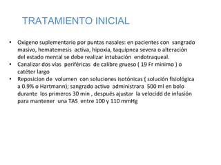 TRATAMIENTO INICIAL
• Oxigeno suplementario por puntas nasales: en pacientes con sangrado
masivo, hematemesis activa, hipoxia, taquipnea severa o alteración
del estado mental se debe realizar intubación endotraqueal.
• Canalizar dos vías periféricas de calibre grueso ( 19 Fr minimo ) o
catéter largo
• Reposicion de volumen con soluciones isotónicas ( solución fisiológica
a 0.9% o Hartmann); sangrado activo administrara 500 ml en bolo
durante los primeros 30 min , después ajustar la velocidd de infusión
para mantener una TAS entre 100 y 110 mmHg
 