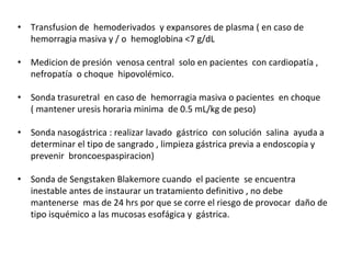 • Transfusion de hemoderivados y expansores de plasma ( en caso de
hemorragia masiva y / o hemoglobina <7 g/dL
• Medicion de presión venosa central solo en pacientes con cardiopatía ,
nefropatía o choque hipovolémico.
• Sonda trasuretral en caso de hemorragia masiva o pacientes en choque
( mantener uresis horaria minima de 0.5 mL/kg de peso)
• Sonda nasogástrica : realizar lavado gástrico con solución salina ayuda a
determinar el tipo de sangrado , limpieza gástrica previa a endoscopia y
prevenir broncoespaspiracion)
• Sonda de Sengstaken Blakemore cuando el paciente se encuentra
inestable antes de instaurar un tratamiento definitivo , no debe
mantenerse mas de 24 hrs por que se corre el riesgo de provocar daño de
tipo isquémico a las mucosas esofágica y gástrica.
 