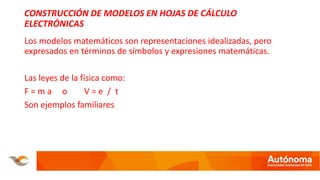 CONSTRUCCIÓN DE MODELOS EN HOJAS DE CÁLCULO
ELECTRÓNICAS
Los modelos matemáticos son representaciones idealizadas, pero
expresados en términos de símbolos y expresiones matemáticas.
Las leyes de la física como:
F = m a o V = e / t
Son ejemplos familiares
 