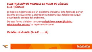 CONSTRUCCIÓN DE MODELOS EN HOJAS DE CÁLCULO
ELECTRÓNICAS
El modelo matemático de un problema industrial esta formado por un
sistema de ecuaciones y expresiones matemáticas relacionadas que
describen la esencia del problema.
De esta forma si deben tomarse n decisiones cuantificables,
relacionadas entre sí se representan como:
Variables de decisión (X1, X2, X3, ………Xn)
 
