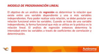 MODELO DE PROGRAMACIÓN LINEAL
El objetivo de un análisis de regresión es determinar la relación que
existe entre una variable dependiente y una o más variables
independientes. Para poder realizar esta relación, se debe postular una
relación funcional entre las variables. Cuando se trata de una variable
independiente, la forma funcional que más se utiliza en la práctica es la
relación lineal. El análisis de regresión entonces determina la
intensidad entre las variables a través de coeficientes de correlación y
determinación.
 