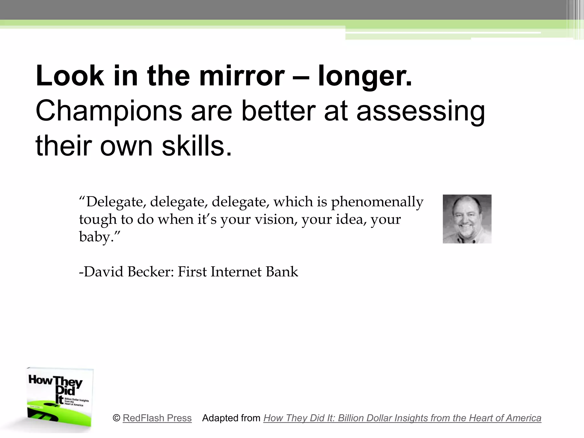Look in the mirror – longer. Champions are better at assessing their own skills.“Delegate, delegate, delegate, which is phenomenally tough to do when it’s your vision, your idea, your baby.”-David Becker: First Internet Bank© RedFlash Press    Adapted from How They Did It: Billion Dollar Insights from the Heart of America