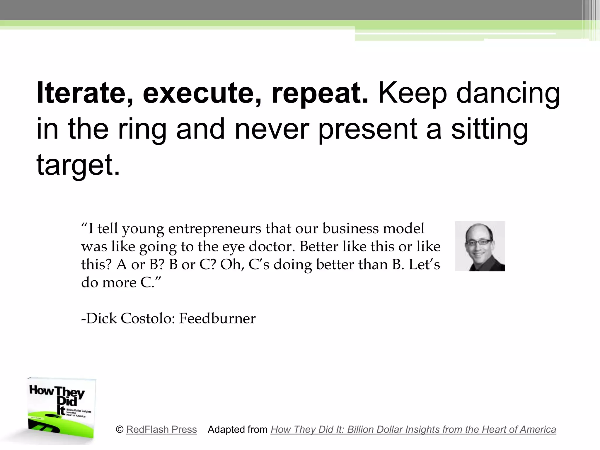 Iterate, execute, repeat. Keep dancing in the ring and never present a sitting target.“I tell young entrepreneurs that our business model was like going to the eye doctor. Better like this or like this? A or B? B or C? Oh, C’s doing better than B. Let’s do more C.”-Dick Costolo: Feedburner© RedFlash Press    Adapted from How They Did It: Billion Dollar Insights from the Heart of America