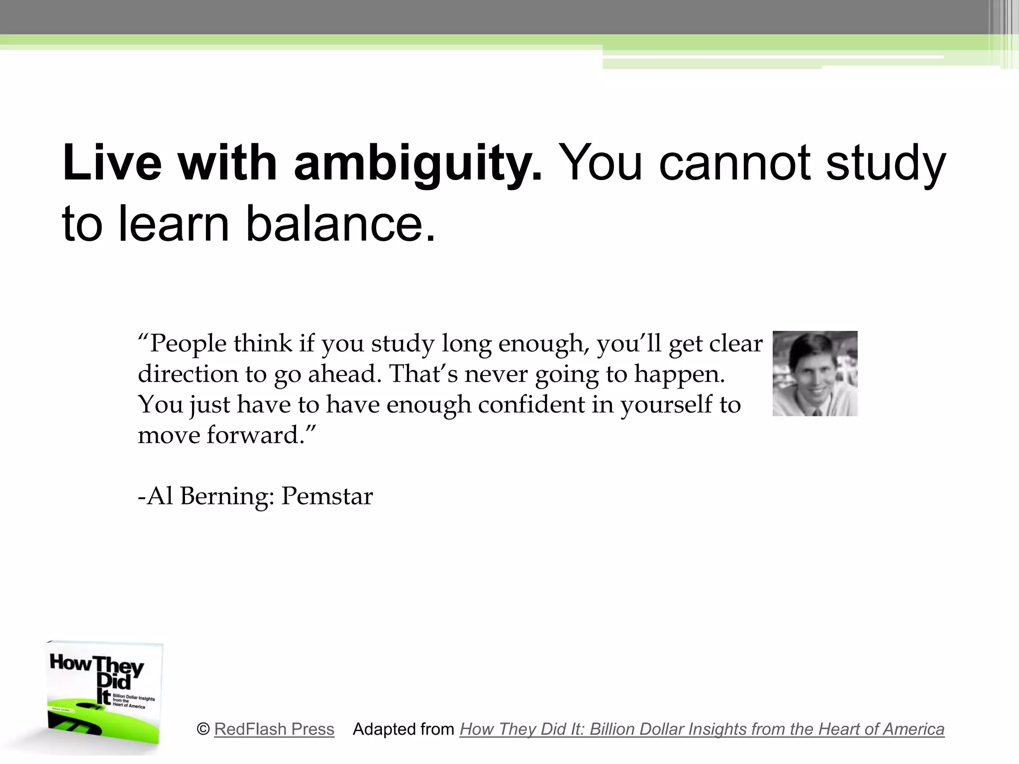 Live with ambiguity. You cannot study to learn balance.“People think if you study long enough, you’ll get clear direction to go ahead. That’s never going to happen. You just have to have enough confident in yourself to move forward.”-Al Berning: Pemstar© RedFlash Press    Adapted from How They Did It: Billion Dollar Insights from the Heart of America