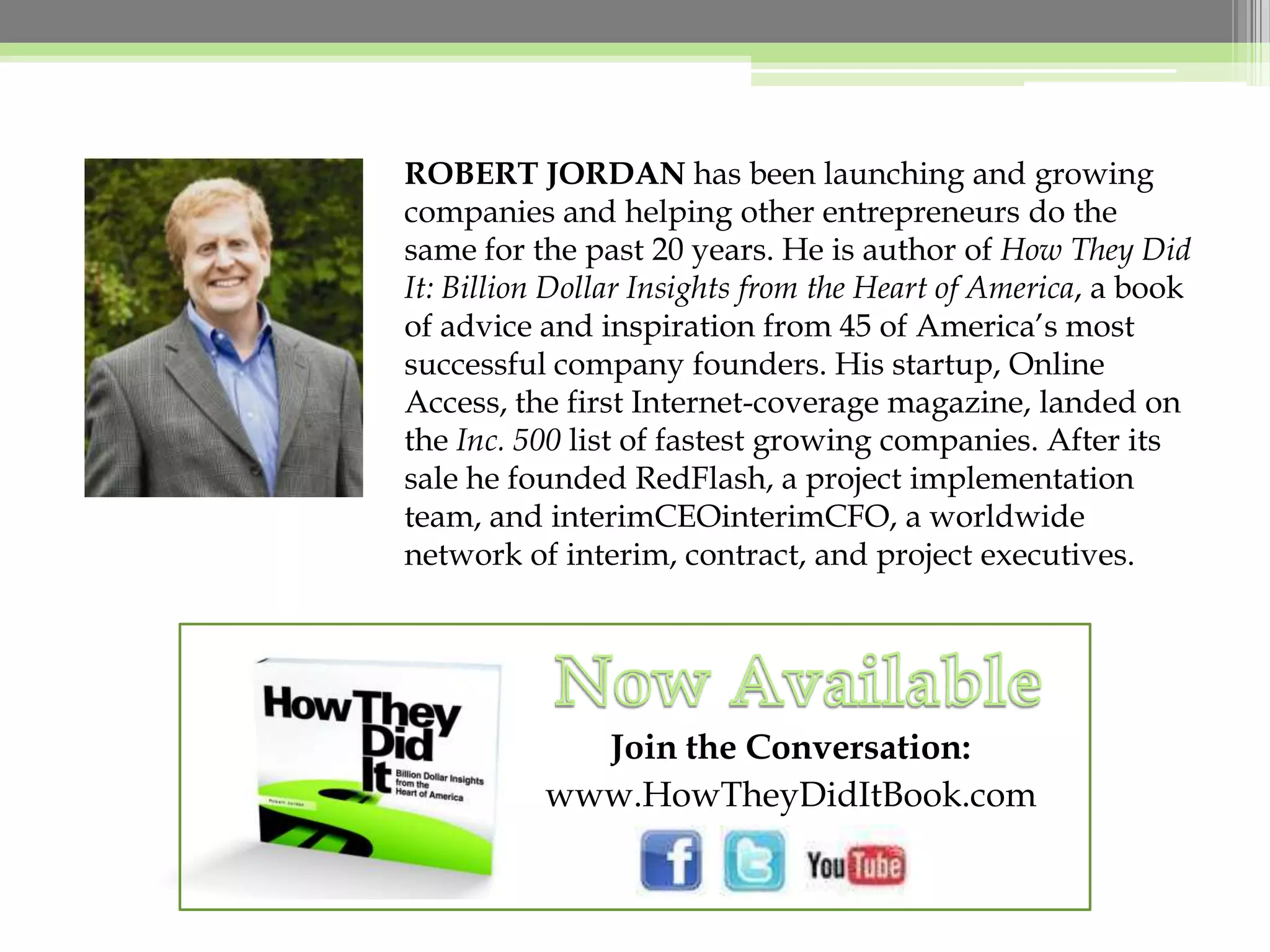ROBERT JORDAN has been launching and growing companies and helping other entrepreneurs do the same for the past 20 years. He is author of How They Did It: Billion Dollar Insights from the Heart of America, a book of advice and inspiration from 45 of America’s most successful company founders. His startup, Online Access, the first Internet-coverage magazine, landed on the Inc. 500 list of fastest growing companies. After its sale he founded RedFlash, a project implementation team, and interimCEOinterimCFO, a worldwide network of interim, contract, and project executives.Now AvailableJoin the Conversation:www.HowTheyDidItBook.com