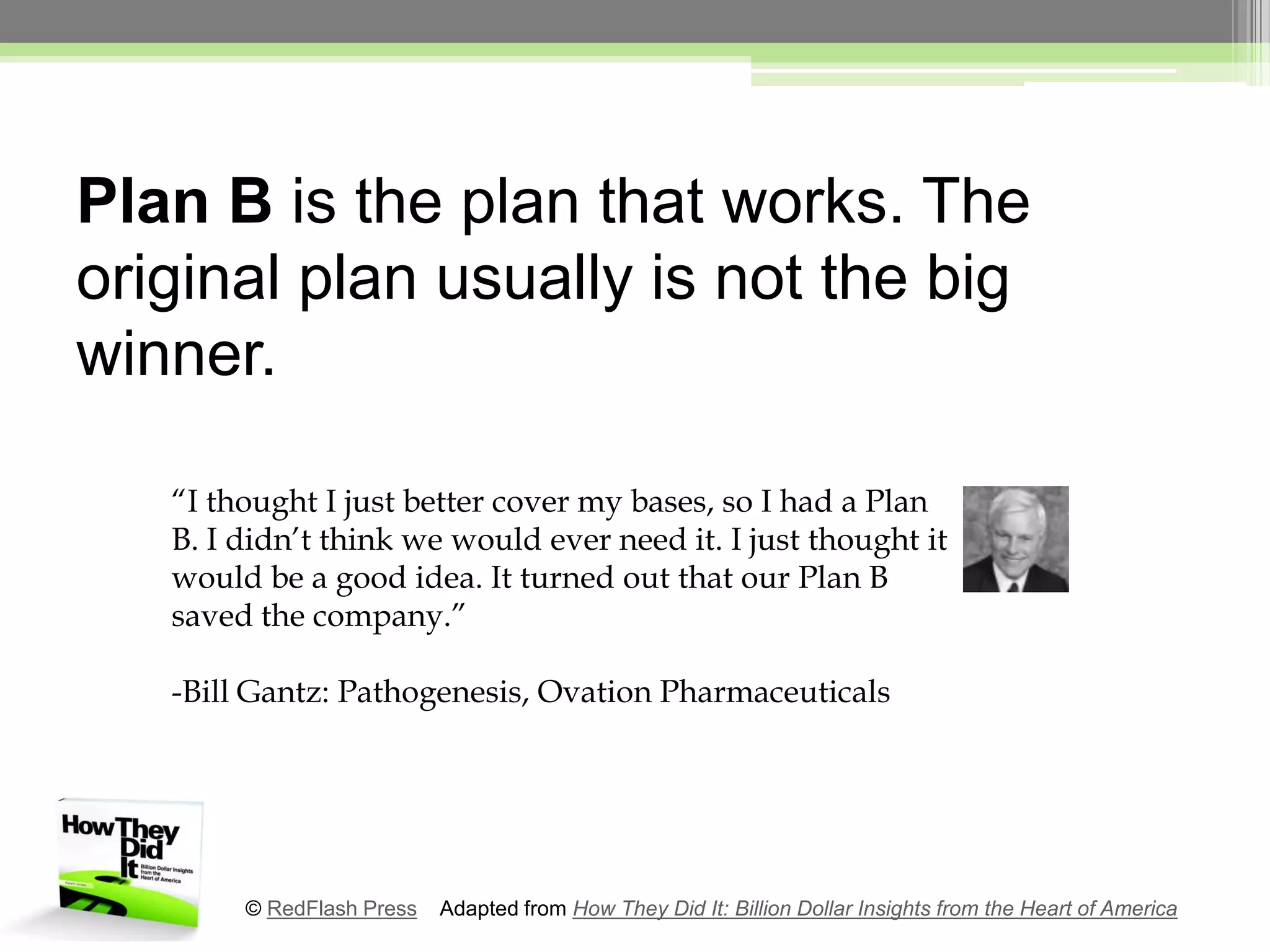 Plan B is the plan that works. The original plan usually is not the big winner.“I thought I just better cover my bases, so I had a Plan B. I didn’t think we would ever need it. I just thought it would be a good idea. It turned out that our Plan B saved the company.”-Bill Gantz: Pathogenesis, Ovation Pharmaceuticals© RedFlash Press    Adapted from How They Did It: Billion Dollar Insights from the Heart of America