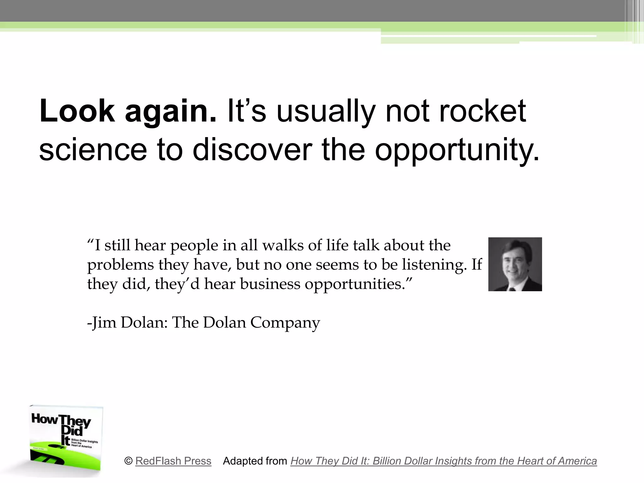 Look again. It’s usually not rocket science to discover the opportunity.“I still hear people in all walks of life talk about the problems they have, but no one seems to be listening. If they did, they’d hear business opportunities.”-Jim Dolan: The Dolan Company© RedFlash Press    Adapted from How They Did It: Billion Dollar Insights from the Heart of America