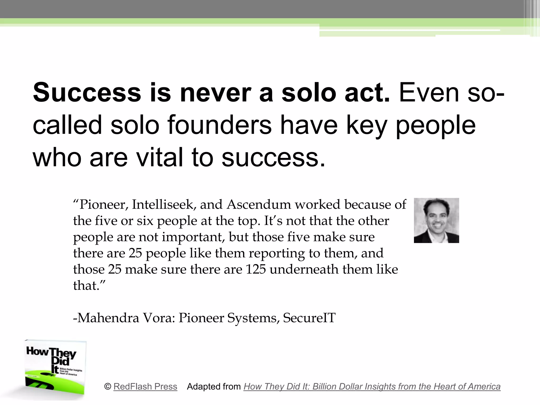 Success is never a solo act. Even so-called solo founders have key people who are vital to success.“Pioneer, Intelliseek, and Ascendum worked because of the five or six people at the top. It’s not that the other people are not important, but those five make sure there are 25 people like them reporting to them, and those 25 make sure there are 125 underneath them like that.”-MahendraVora: Pioneer Systems, SecureIT© RedFlash Press    Adapted from How They Did It: Billion Dollar Insights from the Heart of America