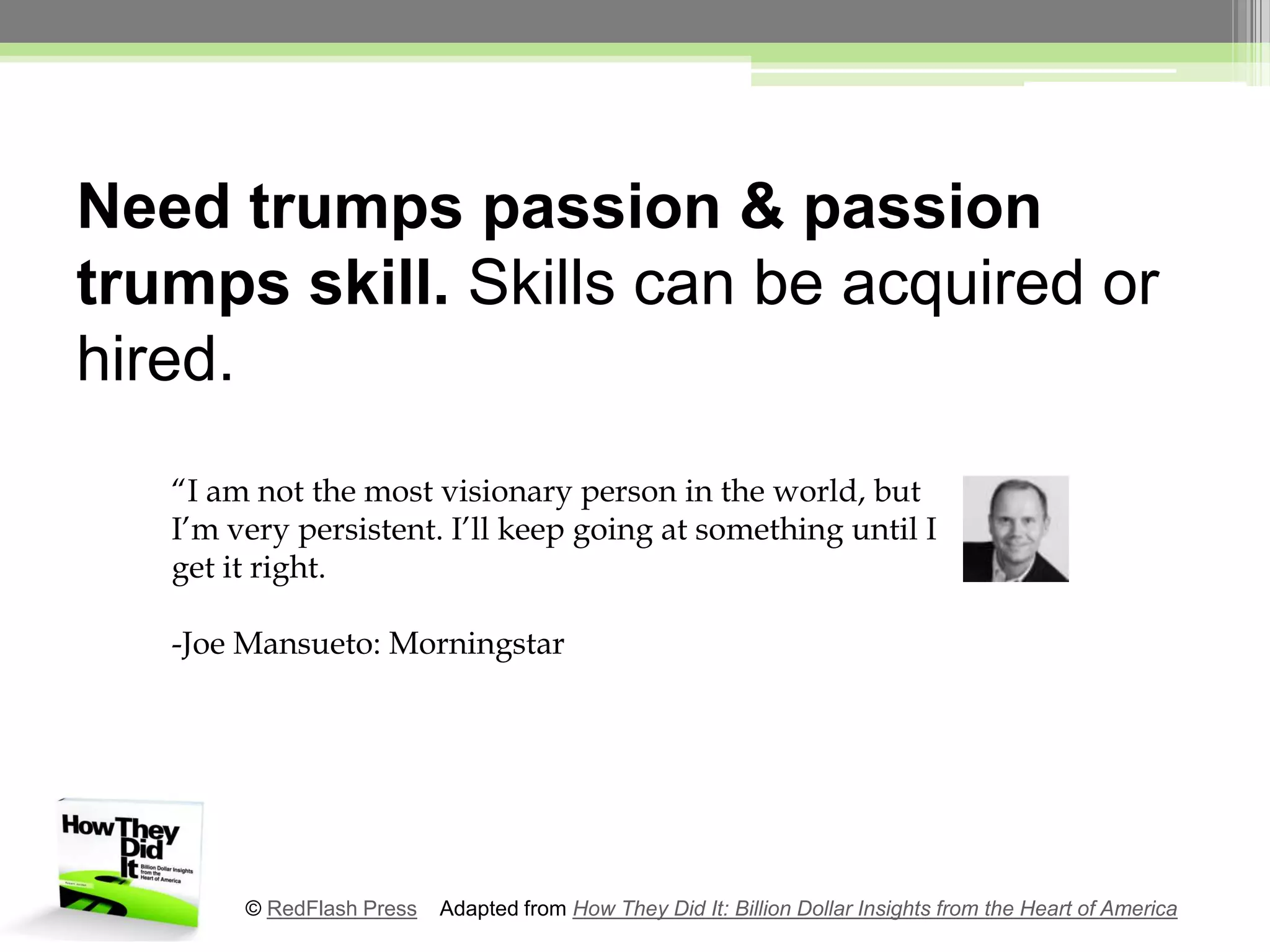 Need trumps passion & passion trumps skill. Skills can be acquired or hired.“I am not the most visionary person in the world, but I’m very persistent. I’ll keep going at something until I get it right.-Joe Mansueto: Morningstar© RedFlash Press    Adapted from How They Did It: Billion Dollar Insights from the Heart of America