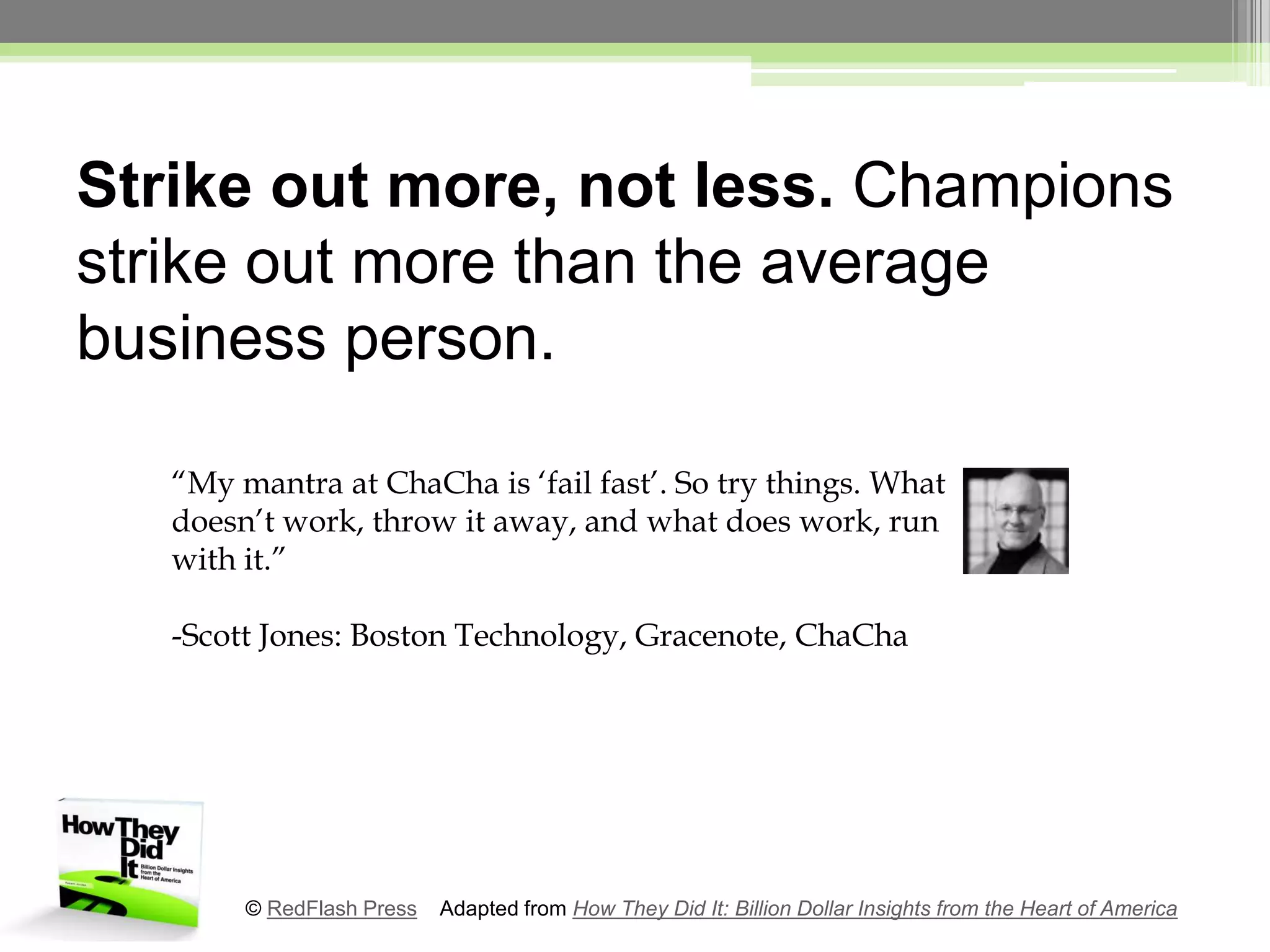 Strike out more, not less. Champions strike out more than the average business person.“My mantra at ChaCha is ‘fail fast’. So try things. What doesn’t work, throw it away, and what does work, run with it.”-Scott Jones: Boston Technology, Gracenote, ChaCha© RedFlash Press    Adapted from How They Did It: Billion Dollar Insights from the Heart of America