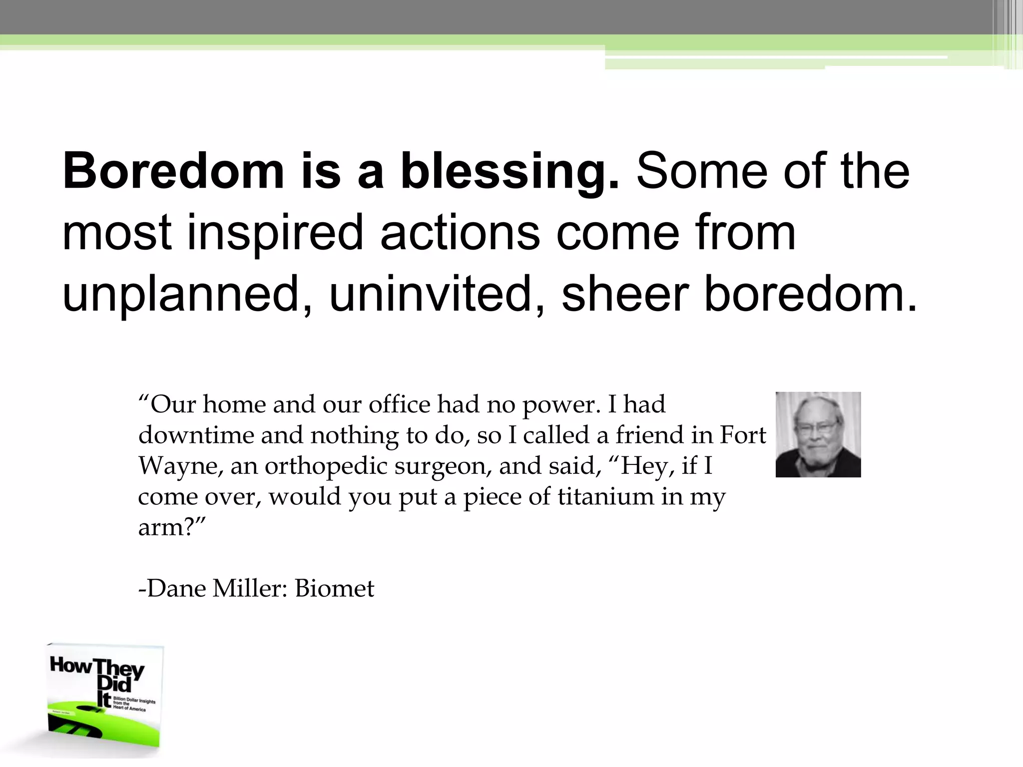Boredom is a blessing. Some of the most inspired actions come from unplanned, uninvited, sheer boredom.“Our home and our office had no power. I had downtime and nothing to do, so I called a friend in Fort Wayne, an orthopedic surgeon, and said, “Hey, if I come over, would you put a piece of titanium in my arm?”-Dane Miller: Biomet