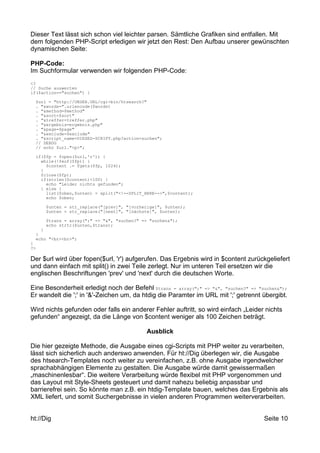 Dieser Text lässt sich schon viel leichter parsen. Sämtliche Grafiken sind entfallen. Mit 
dem folgenden PHP-Script erledigen wir jetzt den Rest: Den Aufbau unserer gewünschten 
dynamischen Seite: 
PHP-Code: 
Im Suchformular verwenden wir folgenden PHP-Code: 
<? 
// Suche auswerten 
if($action=="suchen") { 
$url = "http://UNSER.URL/cgi-bin/htsearch?" 
. "&words=".urlencode($words) 
. "&method=$method" 
. "&sort=$sort" 
. "&treffer=treffer.php" 
. "&ergebnis=ergebnis.php" 
. "&page=$page" 
. "&exclude=$exclude" 
. "&script_name=DIESES-SCRIPT.php?action=suchen"; 
// DEBUG 
// echo $url."<p>"; 
if($fp = fopen($url,'r')) { 
while(!feof($fp)) { 
$content .= fgets($fp, 1024); 
} 
fclose($fp); 
if(strlen($content)<100) { 
echo "Leider nichts gefunden"; 
} else { 
list($oben,$unten) = split("<!--SPLIT_HERE-->",$content); 
echo $oben; 
$unten = str_replace("[prev]", "[vorherige]", $unten); 
$unten = str_replace("[next]", "[nächste]", $unten); 
$trans = array(";" => "&", "suchen?" => "suchen&"); 
echo strtr($unten,$trans); 
} 
} 
echo "<br><br>"; 
} 
?> 
Der $url wird über fopen($url, 'r') aufgerufen. Das Ergebnis wird in $content zurückgeliefert 
und dann einfach mit split() in zwei Teile zerlegt. Nur im unteren Teil ersetzen wir die 
englischen Beschriftungen 'prev' und 'next' durch die deutschen Worte. 
Eine Besonderheit erledigt noch der Befehl $trans = array(";" => "&", "suchen?" => "suchen&"); 
Er wandelt die ';' in '&'-Zeichen um, da htdig die Paramter im URL mit ';' getrennt übergibt. 
Wird nichts gefunden oder falls ein anderer Fehler auftritt, so wird einfach „Leider nichts 
gefunden“ angezeigt, da die Länge von $content weniger als 100 Zeichen beträgt. 
Ausblick 
Die hier gezeigte Methode, die Ausgabe eines cgi-Scripts mit PHP weiter zu verarbeiten, 
lässt sich sicherlich auch anderswo anwenden. Für ht://Dig überlegen wir, die Ausgabe 
des htsearch-Templates noch weiter zu vereinfachen, z.B. ohne Ausgabe irgendwelcher 
sprachabhängigen Elemente zu gestalten. Die Ausgabe würde damit gewissermaßen 
„maschinenlesbar“. Die weitere Verarbeitung würde flexibel mit PHP vorgenommen und 
das Layout mit Style-Sheets gesteuert und damit nahezu beliebig anpassbar und 
barrierefrei sein. So könnte man z.B. ein htdig-Template bauen, welches das Ergebnis als 
XML liefert, und somit Suchergebnisse in vielen anderen Programmen weiterverarbeiten. 
ht://Dig Seite 10 
 