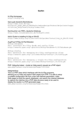 Quellen 
ht://Dig Homepage: 
http://htdig.org 
Ganz gute deutsche Bschreibung 
http://www.suse.de/cgi-bin/ 
print_page_www.pl?NPSPath=/webredesign/htdocs/de/private/suppo 
rt/online_help/howto/htdig/index.html 
Durchsuchen von PDFs, deutsche Anleitung: 
http://www.linuxkramkiste.de/htdig315.html 
Idiot's Guide to installing ht://dig on Win32. 
http://www.htdig.org/files/contrib/guides/Installing_on_Win32.html 
Zugriff auf HTDig mit Perl-Modulen: 
HtDig::Database 
Perl interface Ht://Dig docdb and config files 
http://search.cpan.org/~ghutchis/HtDig-Database-0.52/Database.pm 
HtDig::Config 
Perl extension for managing ht://Dig configuration files 
http://search.cpan.org/~jtillman/HtDig-Config-1.01/Config.pm 
HtDig::Site 
Perl extension for managing a single ht://Dig configuration 
http://search.cpan.org/~jtillman/HtDig-Config-1.01/Site.pm 
PHP: htdig-php-helper - model an htdig search request as a PHP object: 
www.phpclasses.org/browse/package/536.html 
Htdiginterface: 
This is a PHP class which interfaces with the ht://Dig programs, 
allowing you to index and search Web pages from PHP. It is able to setup 
a suitable configuration file from a few user-defined parameters, index 
Web pages to build the search databases, and search the indexed database 
to capture the matches into a PHP data structure ready to be used to 
display the results in a PHP-generated page. 
www.phpclasses.org/browse/package/26.html 
ht://Dig Seite 11 
 