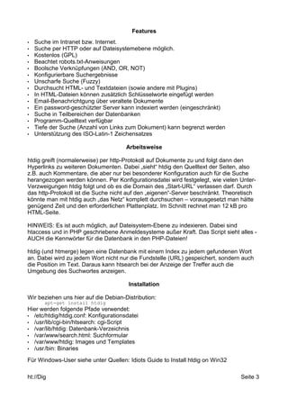 Features 
• Suche im Intranet bzw. Internet. 
• Suche per HTTP oder auf Dateisystemebene möglich. 
• Kostenlos (GPL) 
• Beachtet robots.txt-Anweisungen 
• Boolsche Verknüpfungen (AND, OR, NOT) 
• Konfigurierbare Suchergebnisse 
• Unscharfe Suche (Fuzzy) 
• Durchsucht HTML- und Textdateien (sowie andere mit Plugins) 
• In HTML-Dateien können zusätzlich Schlüsselworte eingefügt werden 
• Email-Benachrichtgung über veraltete Dokumente 
• Ein password-geschützter Server kann indexiert werden (eingeschränkt) 
• Suche in Teilbereichen der Datenbanken 
• Programm-Quelltext verfügbar 
• Tiefe der Suche (Anzahl von Links zum Dokument) kann begrenzt werden 
• Unterstützung des ISO-Latin-1 Zeichensatzes 
Arbeitsweise 
htdig greift (normalerweise) per http-Protokoll auf Dokumente zu und folgt dann den 
Hyperlinks zu weiteren Dokumenten. Dabei „sieht“ htdig den Quelltext der Seiten, also 
z.B. auch Kommentare, die aber nur bei besonderer Konfiguration auch für die Suche 
herangezogen werden können. Per Konfigurationsdatei wird festgelegt, wie vielen Unter- 
Verzweigungen htdig folgt und ob es die Domain des „Start-URL“ verlassen darf. Durch 
das http-Protokoll ist die Suche nicht auf den „eigenen“-Server beschränkt. Theoretisch 
könnte man mit htdig auch „das Netz“ komplett durchsuchen – vorausgesetzt man hätte 
genügend Zeit und den erforderlichen Plattenplatz. Im Schnitt rechnet man 12 kB pro 
HTML-Seite. 
HINWEIS: Es ist auch möglich, auf Dateisystem-Ebene zu indexieren. Dabei sind 
htaccess und in PHP geschriebene Anmeldesysteme außer Kraft. Das Script sieht alles - 
AUCH die Kennwörter für die Datenbank in den PHP-Dateien! 
htdig (und htmerge) legen eine Datenbank mit einem Index zu jedem gefundenen Wort 
an. Dabei wird zu jedem Wort nicht nur die Fundstelle (URL) gespeichert, sondern auch 
die Position im Text. Daraus kann htsearch bei der Anzeige der Treffer auch die 
Umgebung des Suchwortes anzeigen. 
Installation 
Wir beziehen uns hier auf die Debian-Distribution: 
apt-get install htdig 
Hier werden folgende Pfade verwendet: 
• /etc/htdig/htdig.conf: Konfigurationsdatei 
• /usr/lib/cgi-bin/htsearch: cgi-Script 
• /var/lib/htdig: Datenbank-Verzeichnis 
• /var/www/search.html: Suchformular 
• /var/www/htdig: Images und Templates 
• /usr/bin: Binaries 
Für Windows-User siehe unter Quellen: Idiots Guide to Install htdig on Win32 
ht://Dig Seite 3 
 