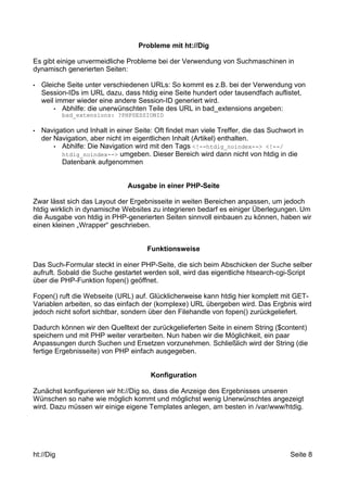 Probleme mit ht://Dig 
Es gibt einige unvermeidliche Probleme bei der Verwendung von Suchmaschinen in 
dynamisch generierten Seiten: 
• Gleiche Seite unter verschiedenen URLs: So kommt es z.B. bei der Verwendung von 
Session-IDs im URL dazu, dass htdig eine Seite hundert oder tausendfach auflistet, 
weil immer wieder eine andere Session-ID generiert wird. 
• Abhilfe: die unerwünschten Teile des URL in bad_extensions angeben: 
bad_extensions: ?PHPSESSIONID 
• Navigation und Inhalt in einer Seite: Oft findet man viele Treffer, die das Suchwort in 
der Navigation, aber nicht im eigentlichen Inhalt (Artikel) enthalten. 
• Abhilfe: Die Navigation wird mit den Tags <!--htdig_noindex--> <!--/ 
htdig_noindex--> umgeben. Dieser Bereich wird dann nicht von htdig in die 
Datenbank aufgenommen 
Ausgabe in einer PHP-Seite 
Zwar lässt sich das Layout der Ergebnisseite in weiten Bereichen anpassen, um jedoch 
htdig wirklich in dynamische Websites zu integrieren bedarf es einiger Überlegungen. Um 
die Ausgabe von htdig in PHP-generierten Seiten sinnvoll einbauen zu können, haben wir 
einen kleinen „Wrapper“ geschrieben. 
Funktionsweise 
Das Such-Formular steckt in einer PHP-Seite, die sich beim Abschicken der Suche selber 
aufruft. Sobald die Suche gestartet werden soll, wird das eigentliche htsearch-cgi-Script 
über die PHP-Funktion fopen() geöffnet. 
Fopen() ruft die Webseite (URL) auf. Glücklicherweise kann htdig hier komplett mit GET-Variablen 
arbeiten, so das einfach der (komplexe) URL übergeben wird. Das Ergbnis wird 
jedoch nicht sofort sichtbar, sondern über den Filehandle von fopen() zurückgeliefert. 
Dadurch können wir den Quelltext der zurückgelieferten Seite in einem String ($content) 
speichern und mit PHP weiter verarbeiten. Nun haben wir die Möglichkeit, ein paar 
Anpassungen durch Suchen und Ersetzen vorzunehmen. Schließlich wird der String (die 
fertige Ergebnisseite) von PHP einfach ausgegeben. 
Konfiguration 
Zunächst konfigurieren wir ht://Dig so, dass die Anzeige des Ergebnisses unseren 
Wünschen so nahe wie möglich kommt und möglichst wenig Unerwünschtes angezeigt 
wird. Dazu müssen wir einige eigene Templates anlegen, am besten in /var/www/htdig. 
ht://Dig Seite 8 
 